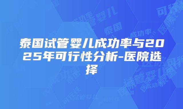 泰国试管婴儿成功率与2025年可行性分析-医院选择