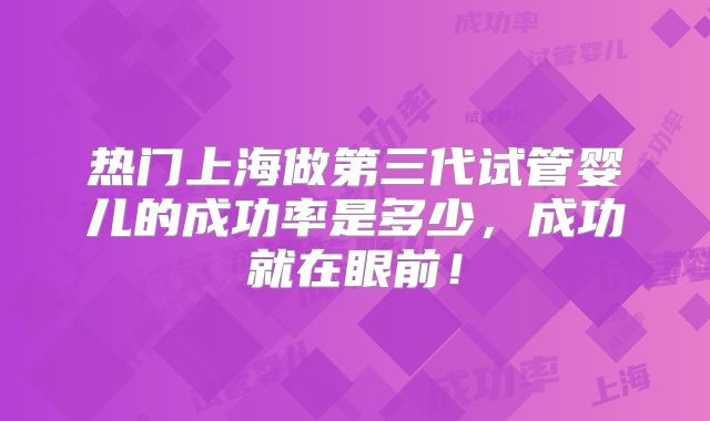 热门上海做第三代试管婴儿的成功率是多少，成功就在眼前！