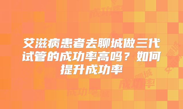 艾滋病患者去聊城做三代试管的成功率高吗？如何提升成功率