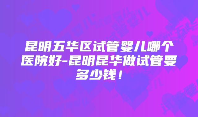 昆明五华区试管婴儿哪个医院好-昆明昆华做试管要多少钱!