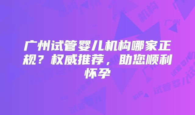 广州试管婴儿机构哪家正规？权威推荐，助您顺利怀孕