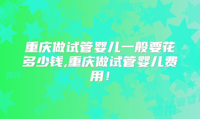 重庆做试管婴儿一般要花多少钱,重庆做试管婴儿费用！