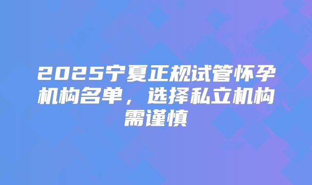 2025宁夏正规试管怀孕机构名单，选择私立机构需谨慎