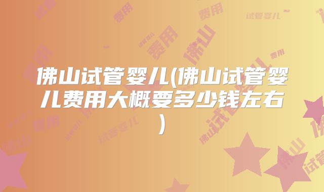 佛山试管婴儿(佛山试管婴儿费用大概要多少钱左右)