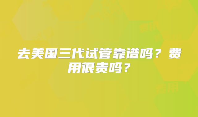 去美国三代试管靠谱吗？费用很贵吗？