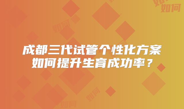 成都三代试管个性化方案如何提升生育成功率？