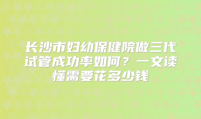 长沙市妇幼保健院做三代试管成功率如何？一文读懂需要花多少钱