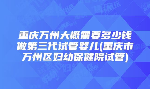 重庆万州大概需要多少钱做第三代试管婴儿(重庆市万州区妇幼保健院试管)