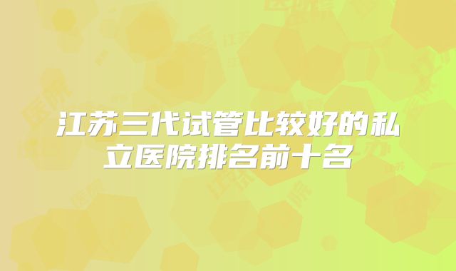 江苏三代试管比较好的私立医院排名前十名