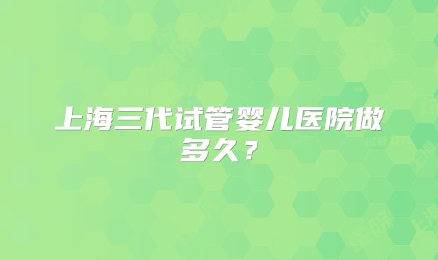 上海三代试管婴儿医院做多久?