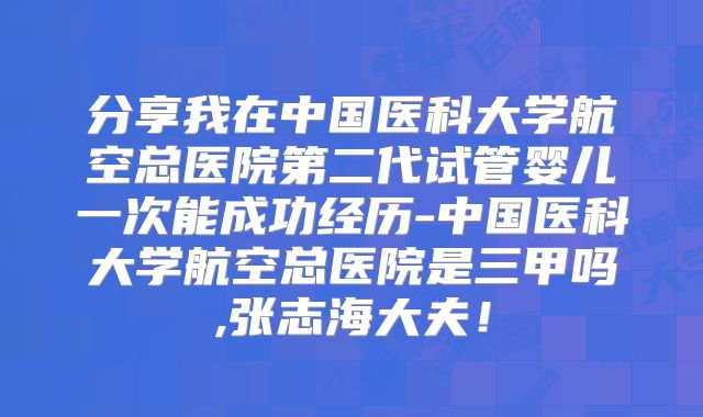 分享我在中国医科大学航空总医院第二代试管婴儿一次能成功经历-中国医科大学航空总医院是三甲吗,张志海大夫！