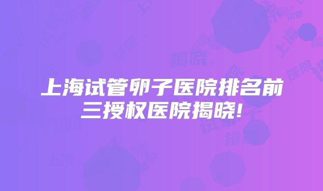 上海试管卵子医院排名前三授权医院揭晓!