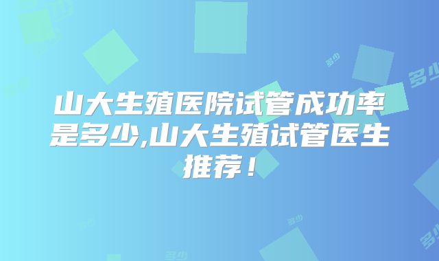 山大生殖医院试管成功率是多少,山大生殖试管医生推荐!