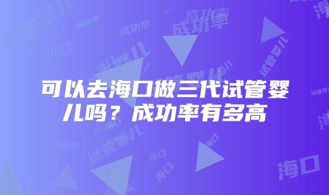 可以去海口做三代试管婴儿吗？成功率有多高