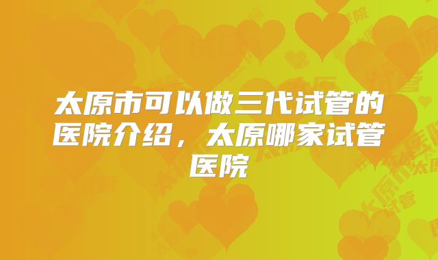太原市可以做三代试管的医院介绍，太原哪家试管医院