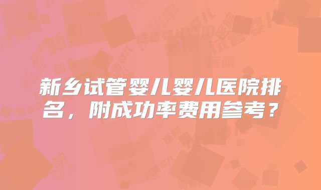 新乡试管婴儿婴儿医院排名，附成功率费用参考？