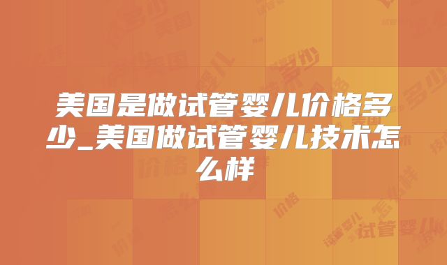 美国是做试管婴儿价格多少_美国做试管婴儿技术怎么样
