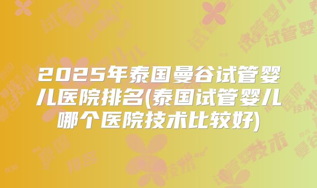 2025年泰国曼谷试管婴儿医院排名(泰国试管婴儿哪个医院技术比较好)