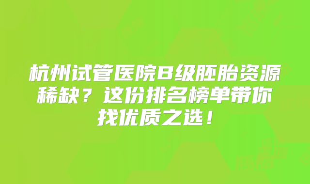 杭州试管医院B级胚胎资源稀缺？这份排名榜单带你找优质之选！