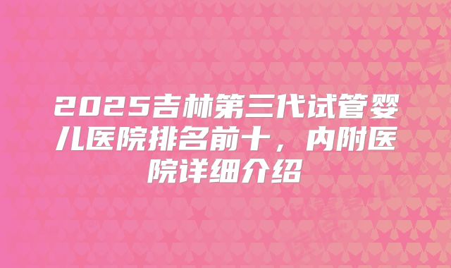 2025吉林第三代试管婴儿医院排名前十,内附医院详细介绍