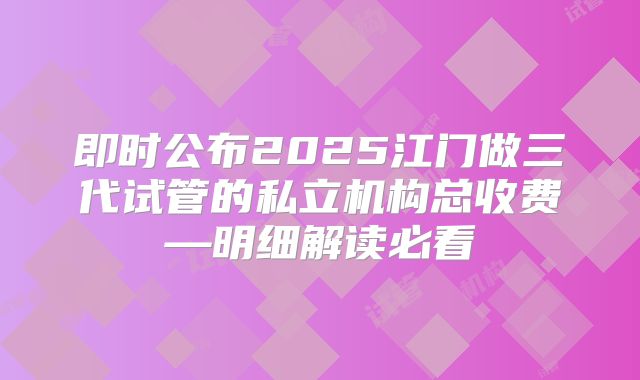 即时公布2025江门做三代试管的私立机构总收费—明细解读必看