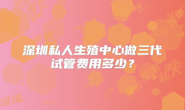 深圳私人生殖中心做三代试管费用多少?