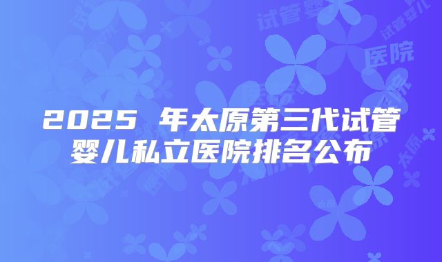 2025 年太原第三代试管婴儿私立医院排名公布