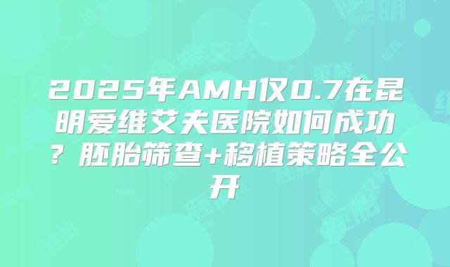 2025年AMH仅0.7在昆明爱维艾夫医院如何成功？胚胎筛查+移植策略全公开