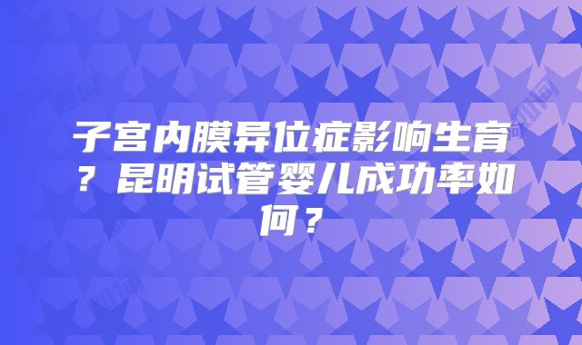 子宫内膜异位症影响生育？昆明试管婴儿成功率如何？