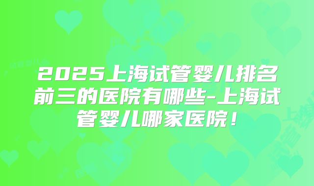 2025上海试管婴儿排名前三的医院有哪些-上海试管婴儿哪家医院！
