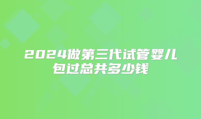 2024做第三代试管婴儿包过总共多少钱