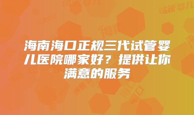 海南海口正规三代试管婴儿医院哪家好？提供让你满意的服务