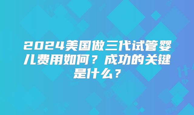 2024美国做三代试管婴儿费用如何?成功的关键是什么?