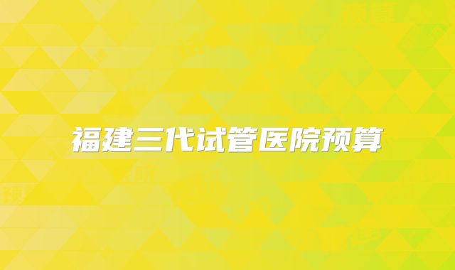 福建三代试管医院预算