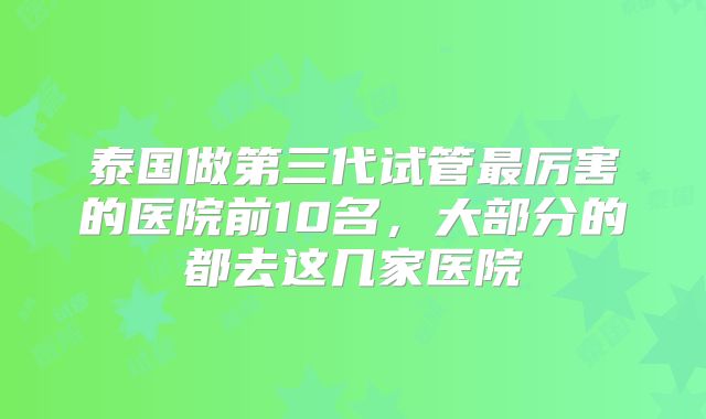 泰国做第三代试管最厉害的医院前10名，大部分的都去这几家医院