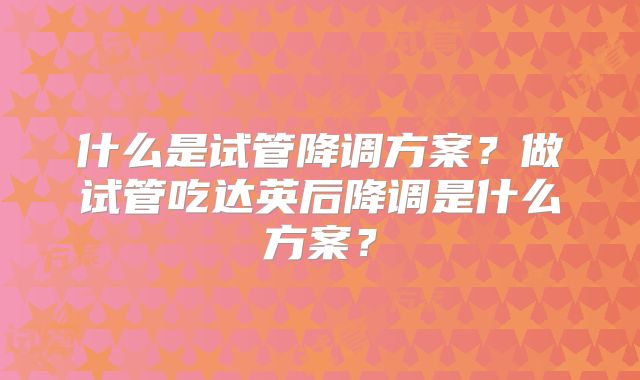 什么是试管降调方案？做试管吃达英后降调是什么方案？