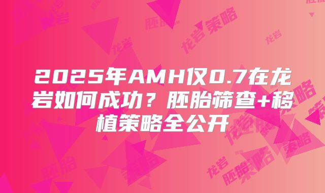 2025年AMH仅0.7在龙岩如何成功？胚胎筛查+移植策略全公开