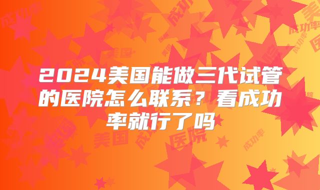 2024美国能做三代试管的医院怎么联系?看成功率就行了吗
