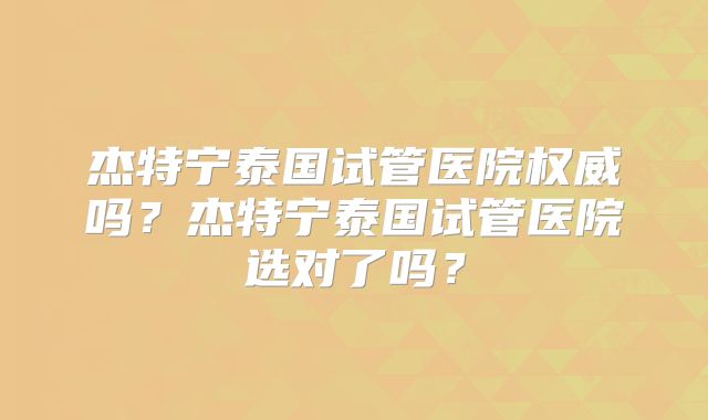 杰特宁泰国试管医院权威吗？杰特宁泰国试管医院选对了吗？