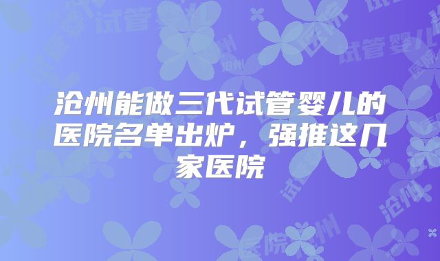 沧州能做三代试管婴儿的医院名单出炉，强推这几家医院