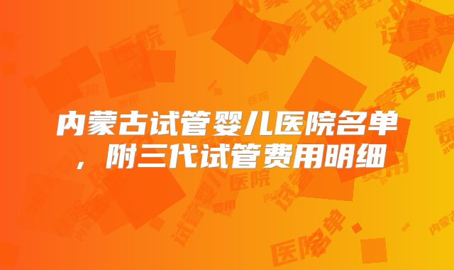 内蒙古试管婴儿医院名单，附三代试管费用明细