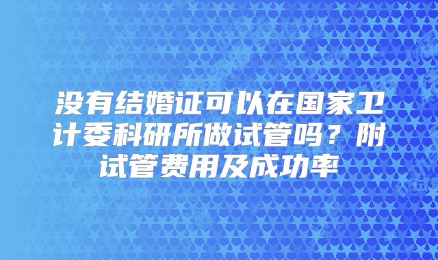 没有结婚证可以在国家卫计委科研所做试管吗?附试管费用及成功率