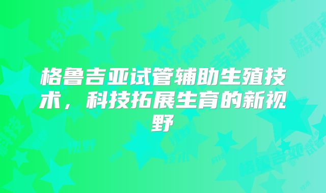 格鲁吉亚试管辅助生殖技术，科技拓展生育的新视野