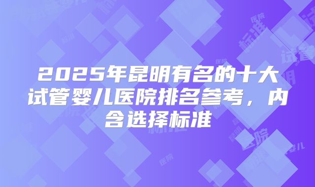 2025年昆明有名的十大试管婴儿医院排名参考，内含选择标准