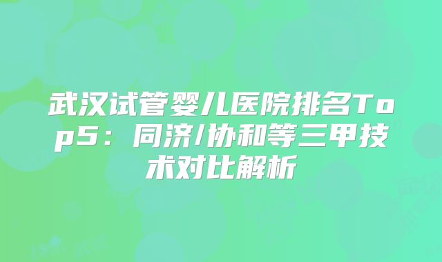 武汉试管婴儿医院排名Top5：同济/协和等三甲技术对比解析