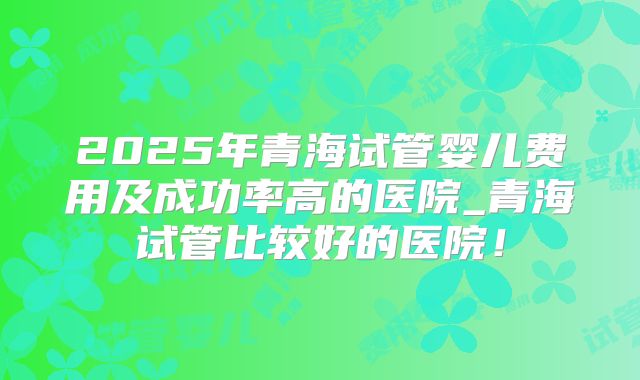 2025年青海试管婴儿费用及成功率高的医院_青海试管比较好的医院！
