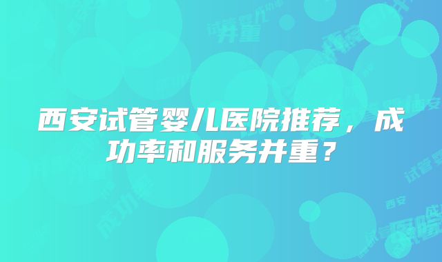 西安试管婴儿医院推荐，成功率和服务并重？