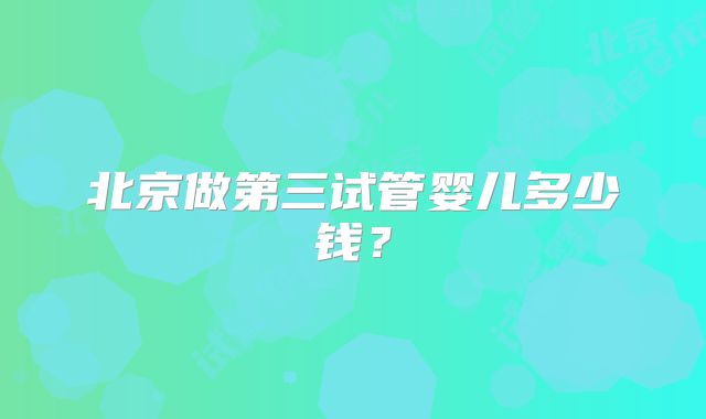 北京做第三试管婴儿多少钱?
