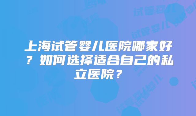 上海试管婴儿医院哪家好？如何选择适合自己的私立医院？