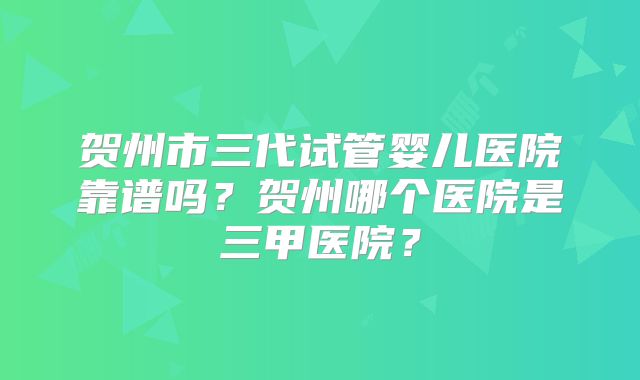 贺州市三代试管婴儿医院靠谱吗？贺州哪个医院是三甲医院？
